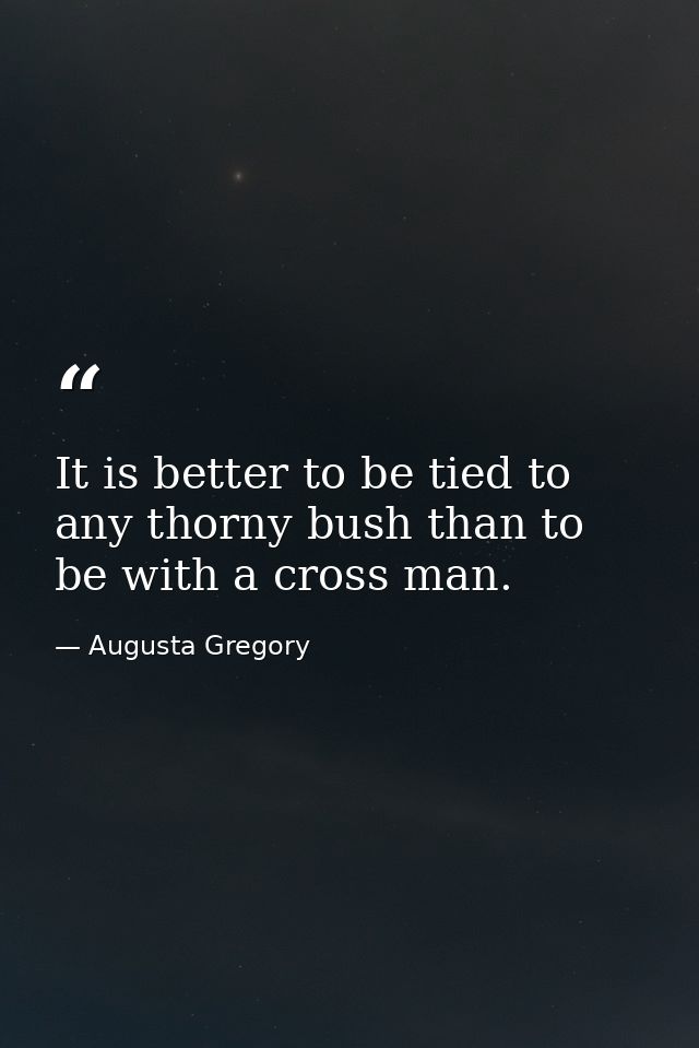 It is better to be tied to any thorny bush than to be with a cross man. — Augusta Gregory