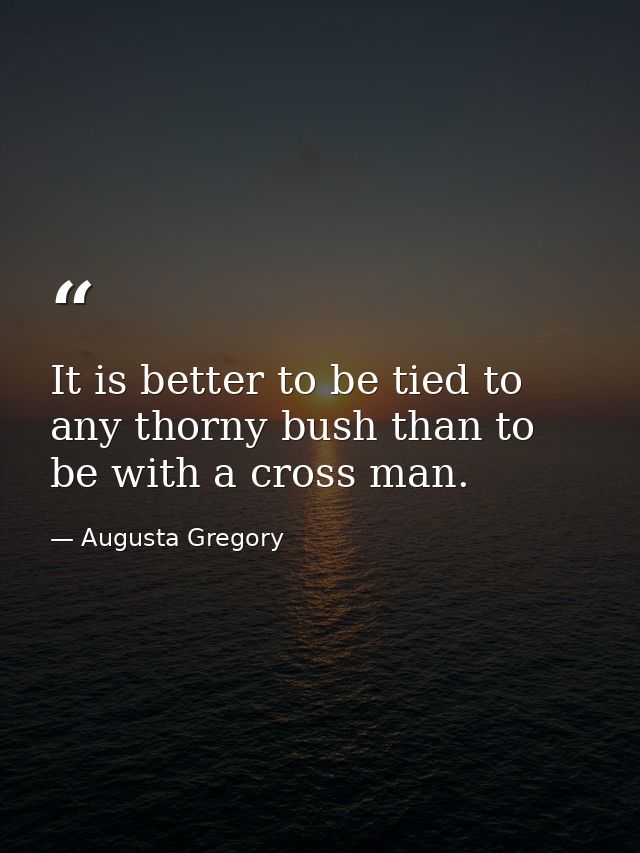 It is better to be tied to any thorny bush than to be with a cross man. — Augusta Gregory