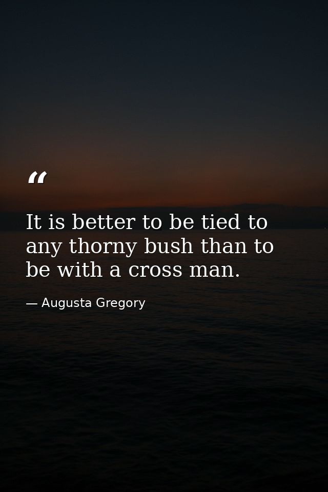 It is better to be tied to any thorny bush than to be with a cross man. — Augusta Gregory
