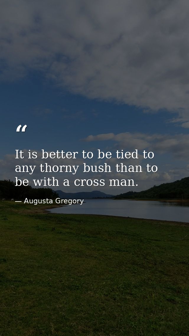 It is better to be tied to any thorny bush than to be with a cross man. — Augusta Gregory