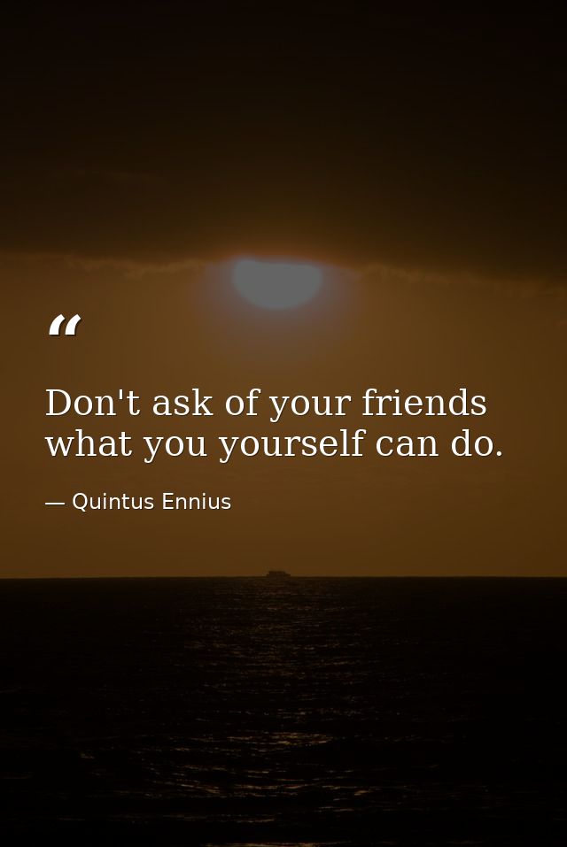 Don't ask of your friends what you yourself can do. — Quintus Ennius
