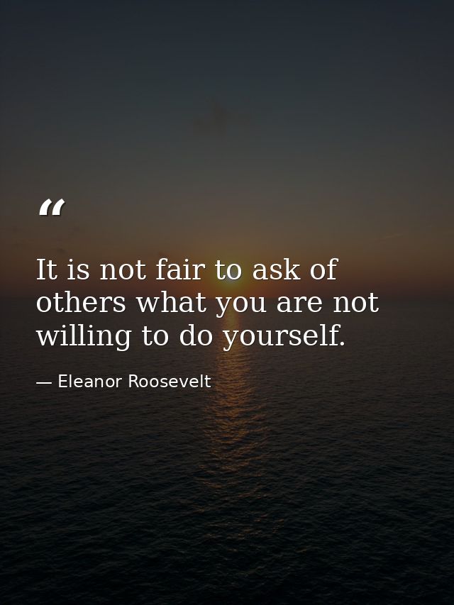 It is not fair to ask of others what you are not willing to do yourself. — Eleanor Roosevelt