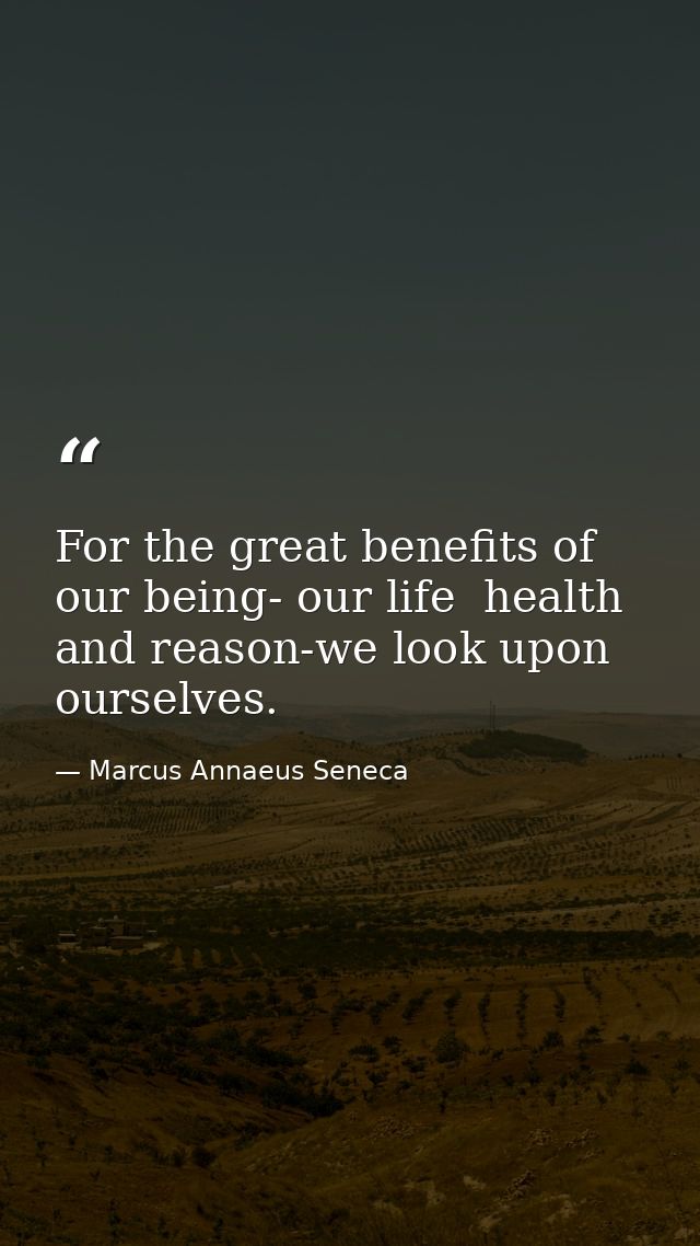 For the great benefits of our being- our life  health  and reason-we look upon ourselves. — Marcus Annaeus Seneca