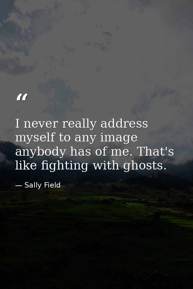 I never really address myself to any image anybody has of me. That's like fighting with ghosts. — Sally Field