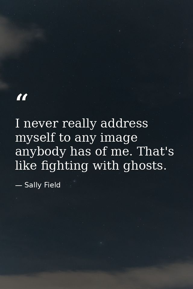 I never really address myself to any image anybody has of me. That's like fighting with ghosts. — Sally Field