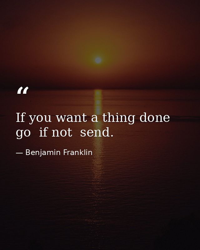 If you want a thing done  go  if not  send. — Benjamin Franklin