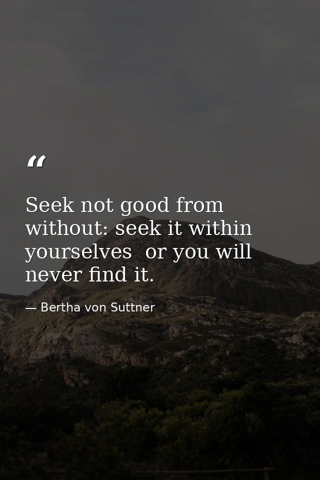 Seek not good from without: seek it within yourselves  or you will never find it. — Bertha von Suttner