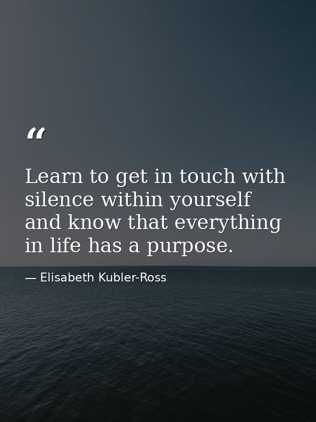 Learn to get in touch with silence within yourself and know that everything in life has a purpose. — Elisabeth Kubler-Ross