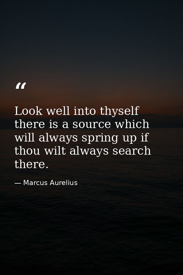 Look well into thyself  there is a source which will always spring up if thou wilt always search there. — Marcus Aurelius