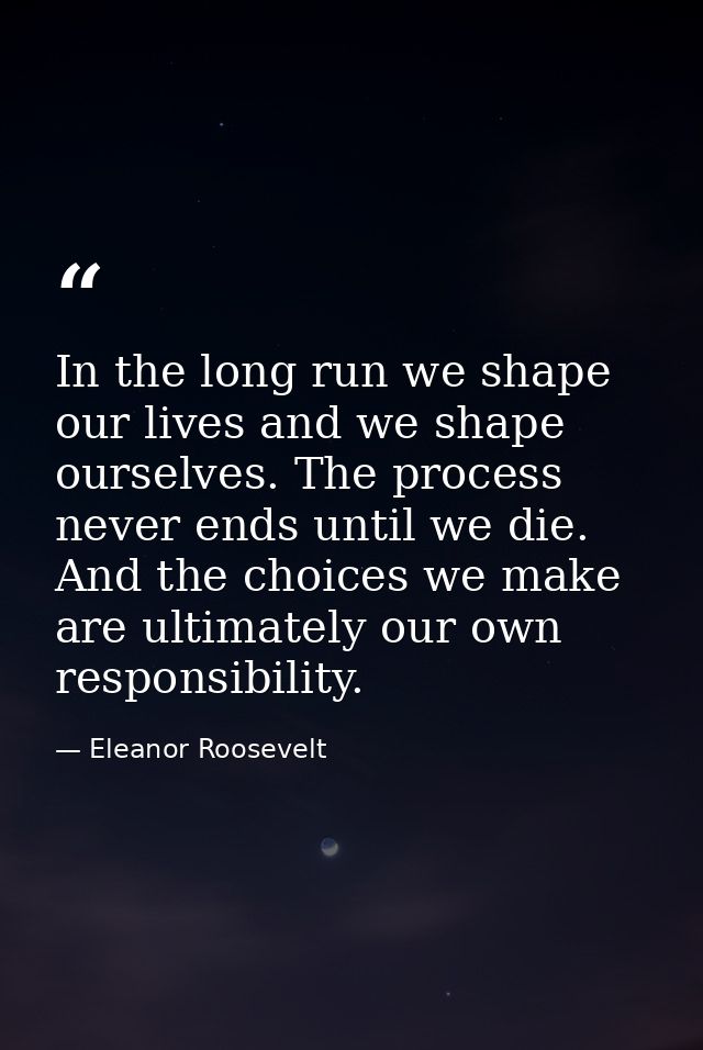 In the long run we shape our lives and we shape ourselves. The process never ends until we die. And the choices we make  — Eleanor Roosevelt