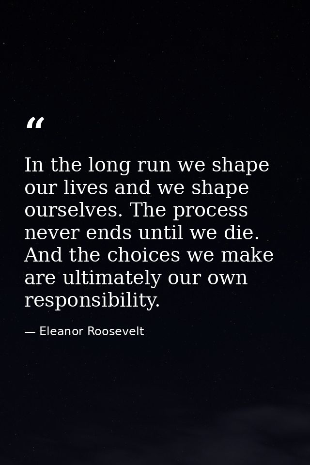 In the long run we shape our lives and we shape ourselves. The process never ends until we die. And the choices we make  — Eleanor Roosevelt