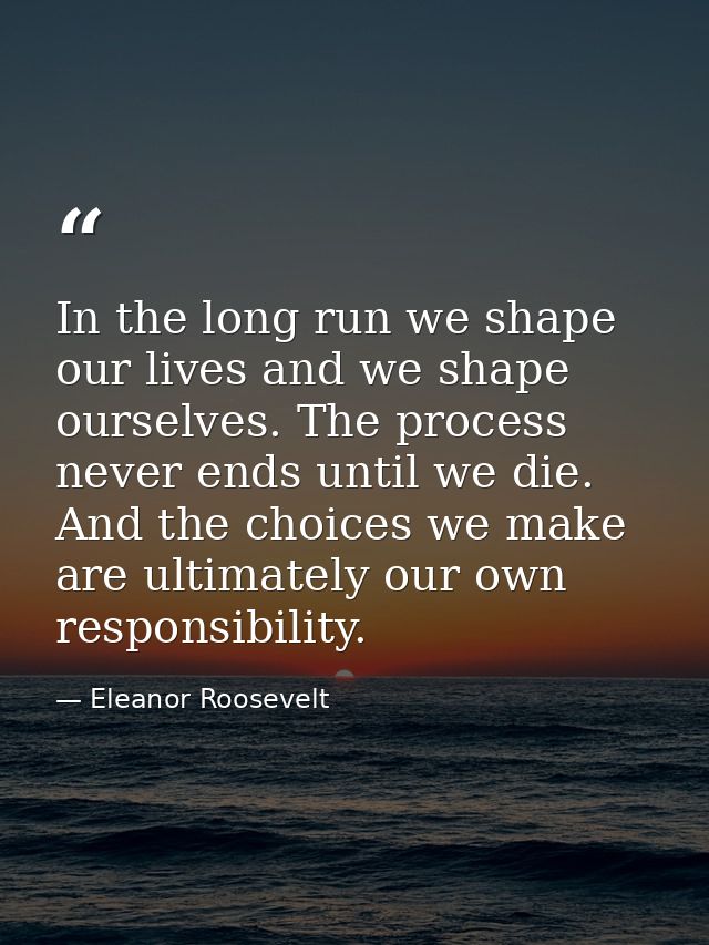 In the long run we shape our lives and we shape ourselves. The process never ends until we die. And the choices we make  — Eleanor Roosevelt