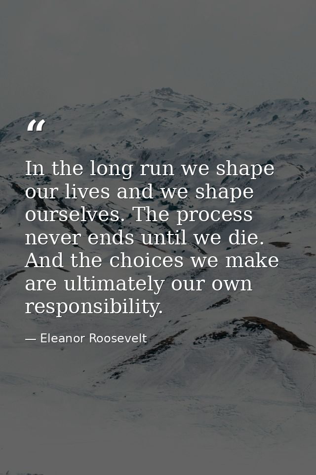 In the long run we shape our lives and we shape ourselves. The process never ends until we die. And the choices we make  — Eleanor Roosevelt