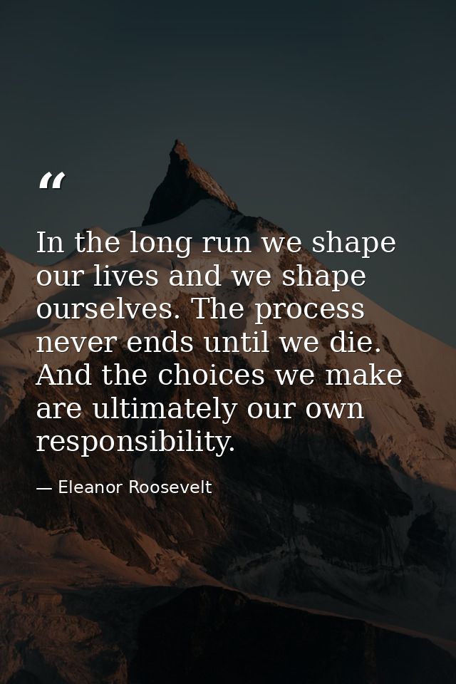 In the long run we shape our lives and we shape ourselves. The process never ends until we die. And the choices we make  — Eleanor Roosevelt