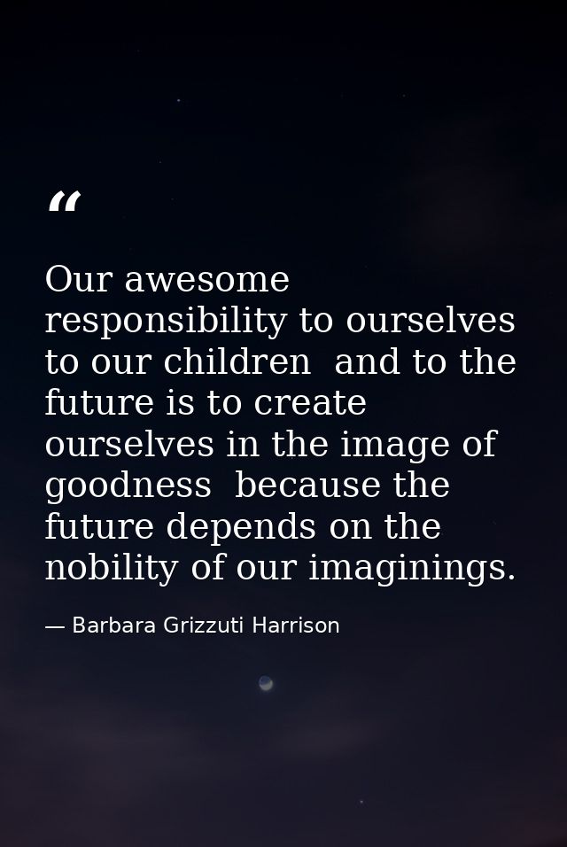 Our awesome responsibility to ourselves  to our children  and to the future is to create ourselves in the image of goodn — Barbara Grizzuti Harrison