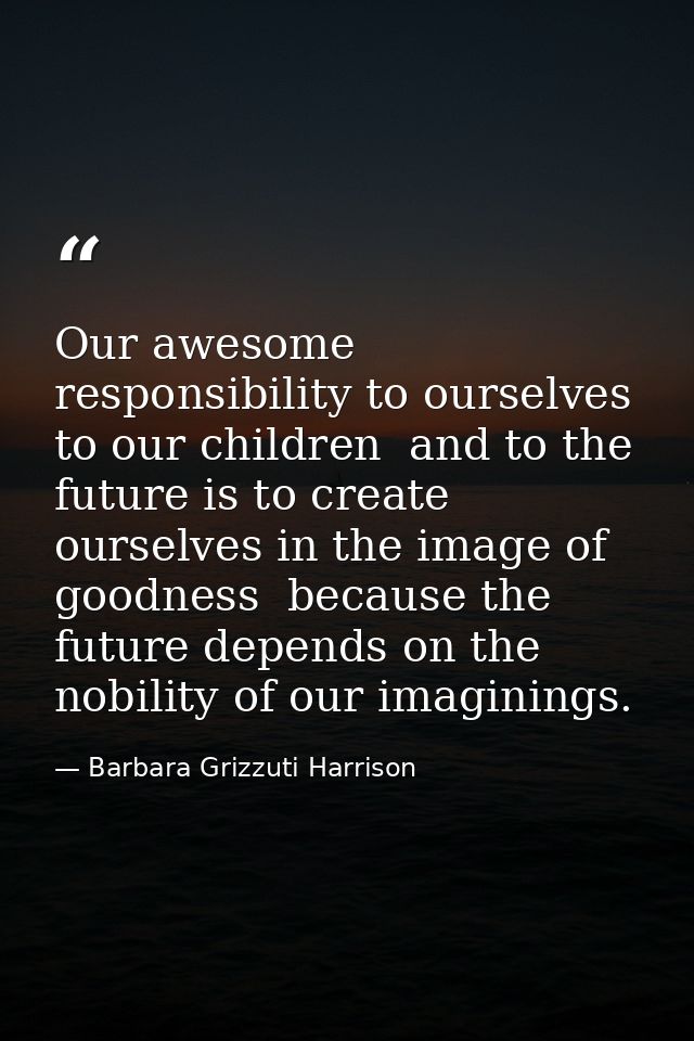 Our awesome responsibility to ourselves  to our children  and to the future is to create ourselves in the image of goodn — Barbara Grizzuti Harrison