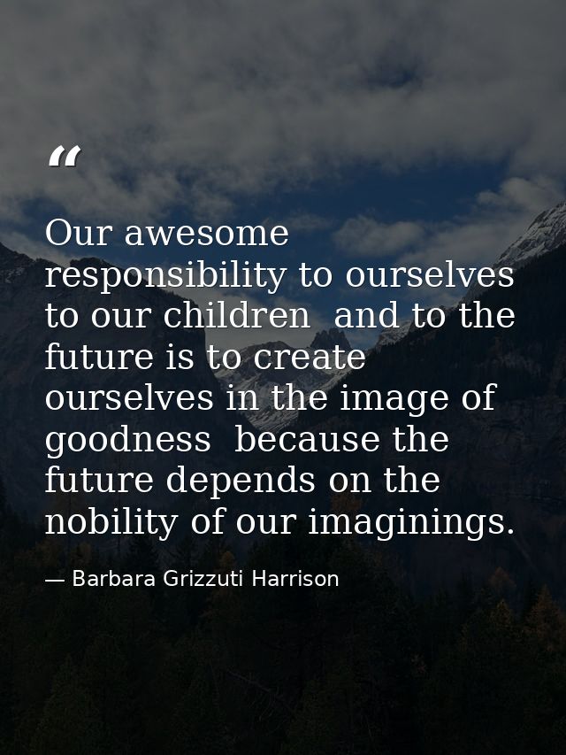 Our awesome responsibility to ourselves  to our children  and to the future is to create ourselves in the image of goodn — Barbara Grizzuti Harrison