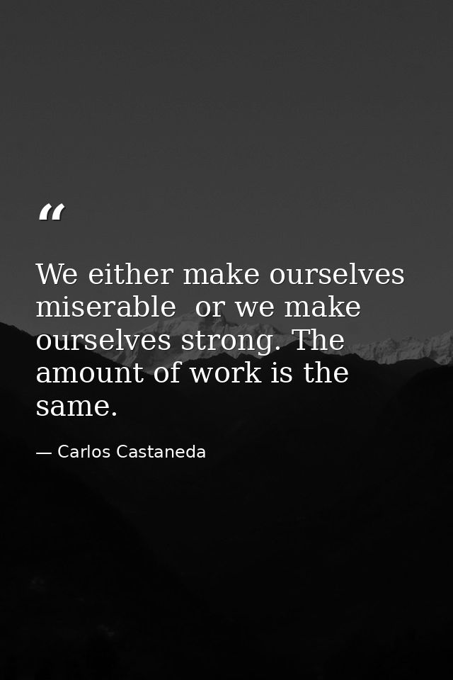 We either make ourselves miserable  or we make ourselves strong. The amount of work is the same. — Carlos Castaneda
