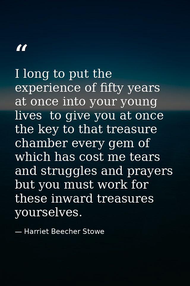 I long to put the experience of fifty years at once into your young lives  to give you at once the key to that treasure  — Harriet Beecher Stowe