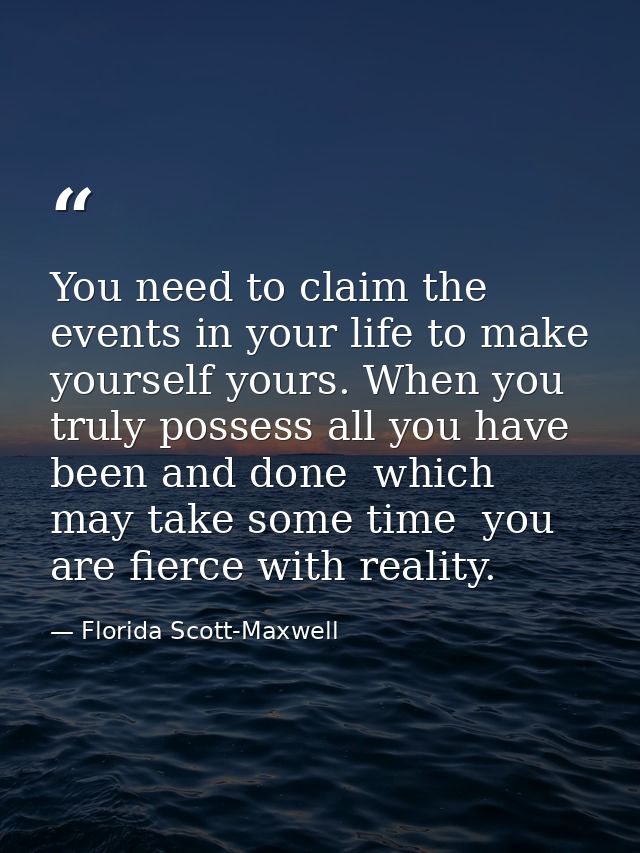 You need to claim the events in your life to make yourself yours. When you truly possess all you have been and done  whi — Florida Scott-Maxwell