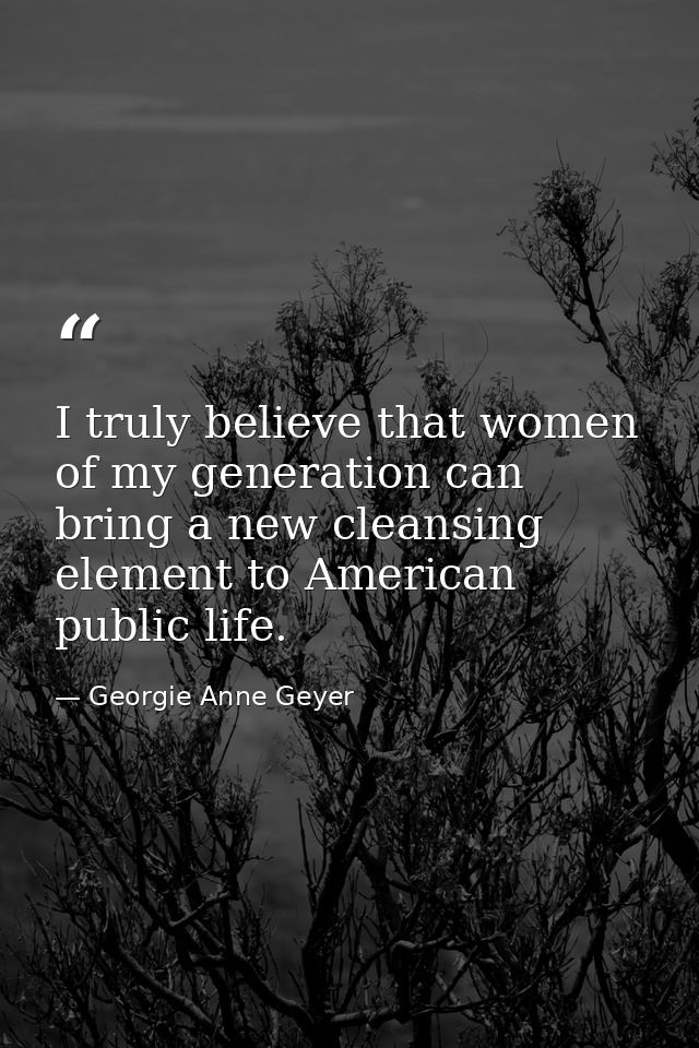 I truly believe that women of my generation can bring a new cleansing element to American public life. — Georgie Anne Geyer