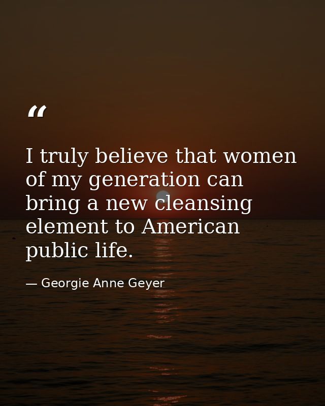 I truly believe that women of my generation can bring a new cleansing element to American public life. — Georgie Anne Geyer