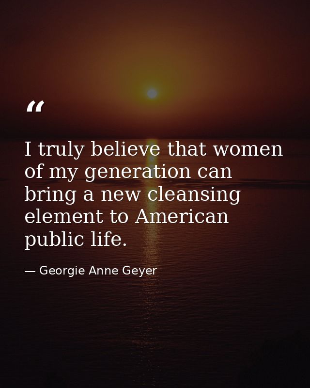 I truly believe that women of my generation can bring a new cleansing element to American public life. — Georgie Anne Geyer
