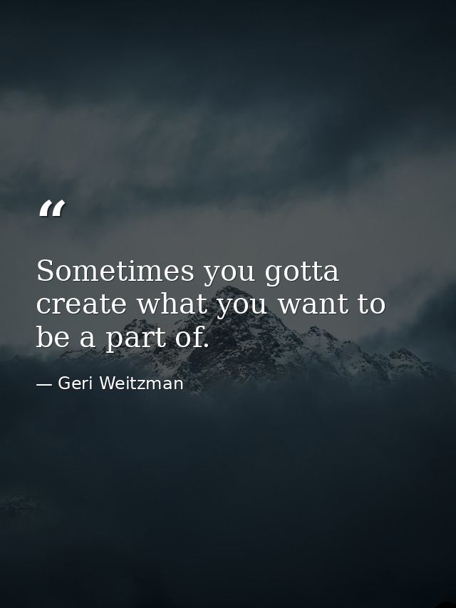 Sometimes you gotta create what you want to be a part of. — Geri Weitzman