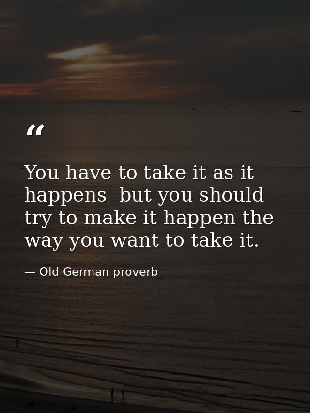 You have to take it as it happens  but you should try to make it happen the way you want to take it. — Old German proverb