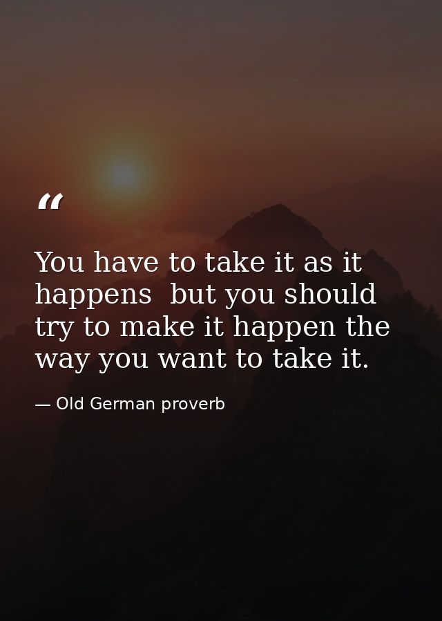 You have to take it as it happens  but you should try to make it happen the way you want to take it. — Old German proverb