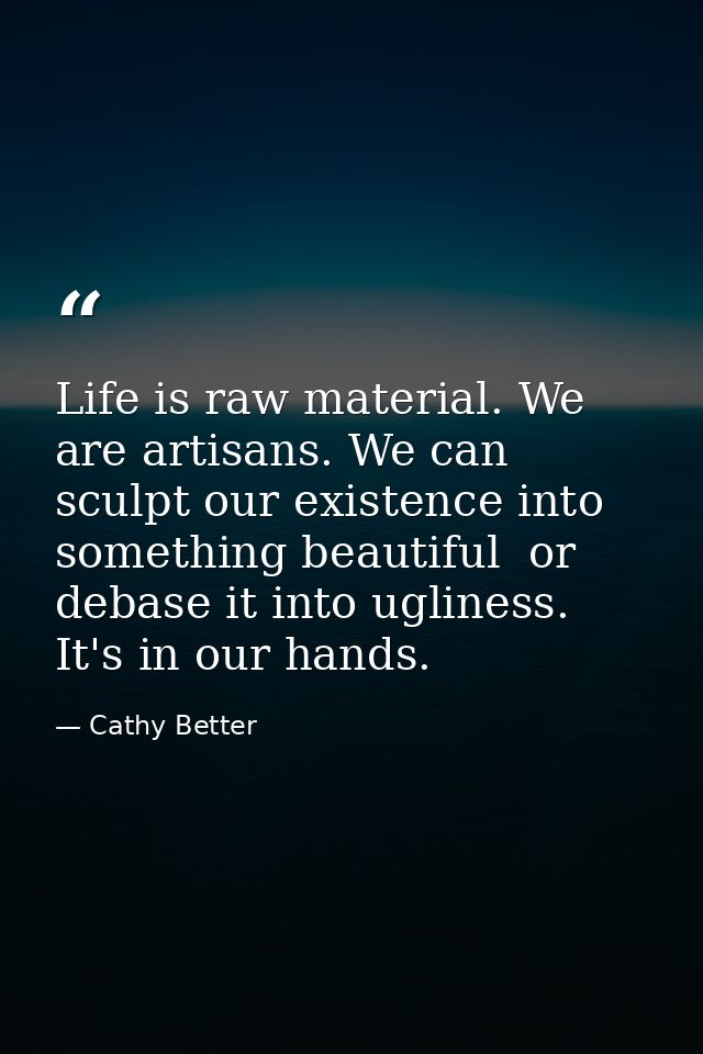 Life is raw material. We are artisans. We can sculpt our existence into something beautiful  or debase it into ugliness. — Cathy Better