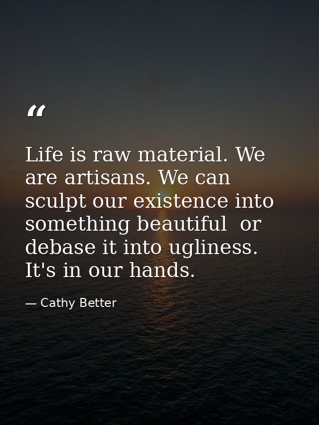 Life is raw material. We are artisans. We can sculpt our existence into something beautiful  or debase it into ugliness. — Cathy Better