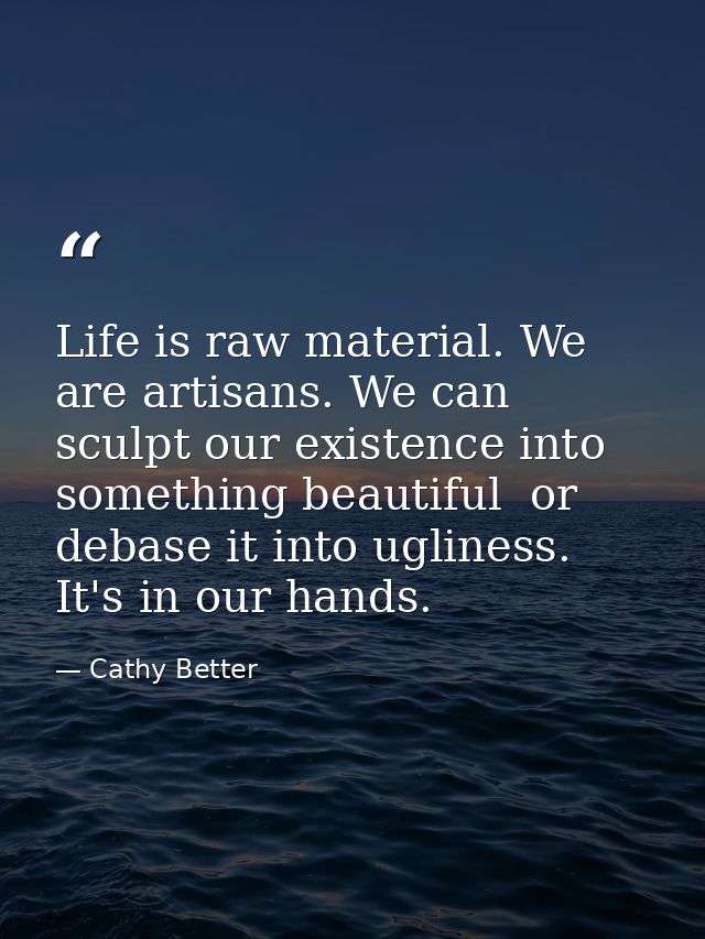 Life is raw material. We are artisans. We can sculpt our existence into something beautiful  or debase it into ugliness. — Cathy Better