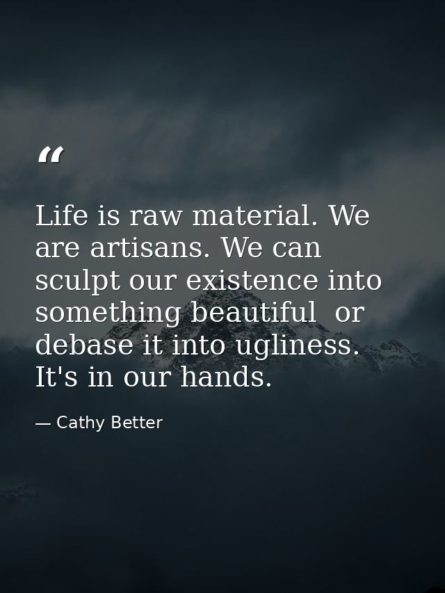 Life is raw material. We are artisans. We can sculpt our existence into something beautiful  or debase it into ugliness. — Cathy Better