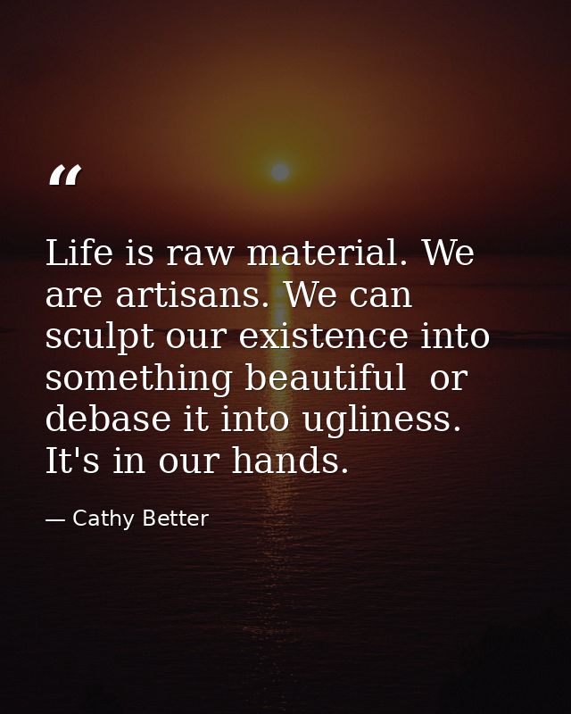 Life is raw material. We are artisans. We can sculpt our existence into something beautiful  or debase it into ugliness. — Cathy Better
