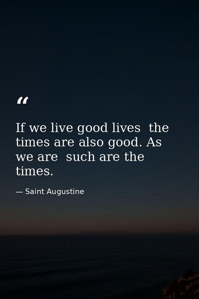 If we live good lives  the times are also good. As we are  such are the times. — Saint Augustine