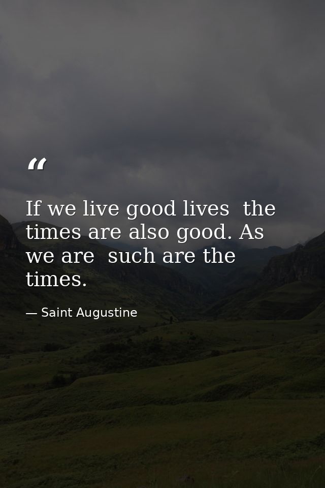 If we live good lives  the times are also good. As we are  such are the times. — Saint Augustine
