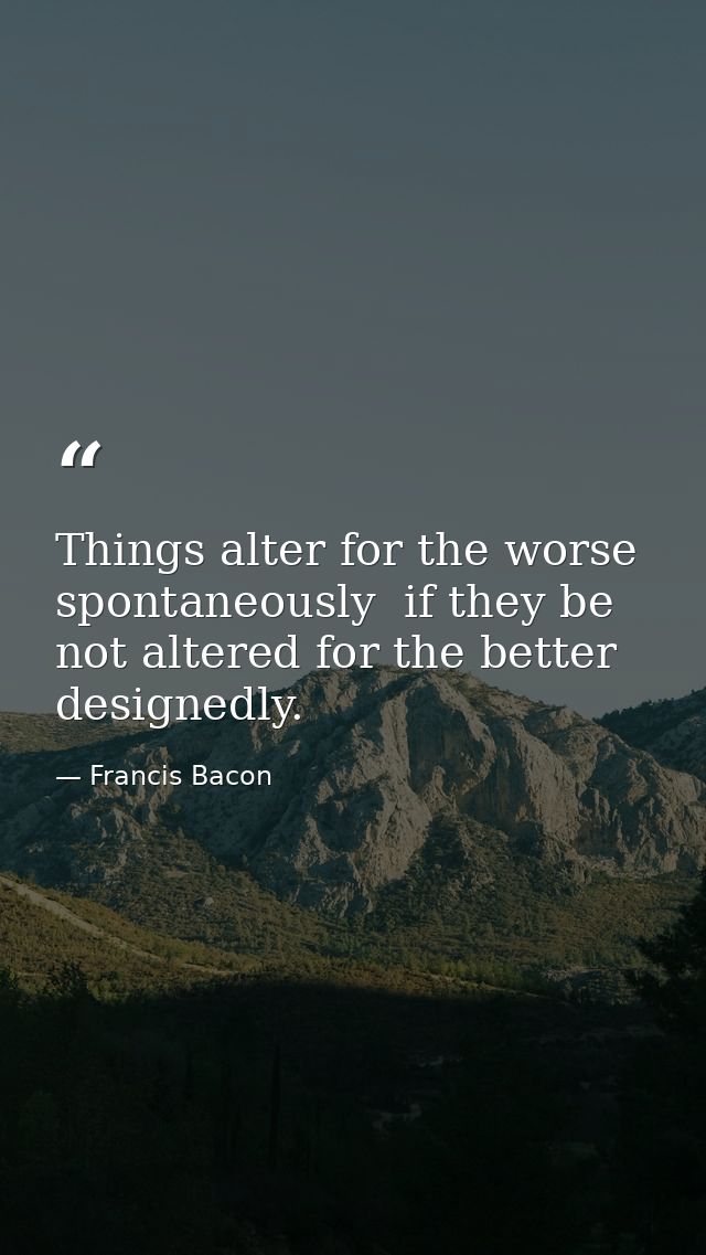 Things alter for the worse spontaneously  if they be not altered for the better designedly. — Francis Bacon