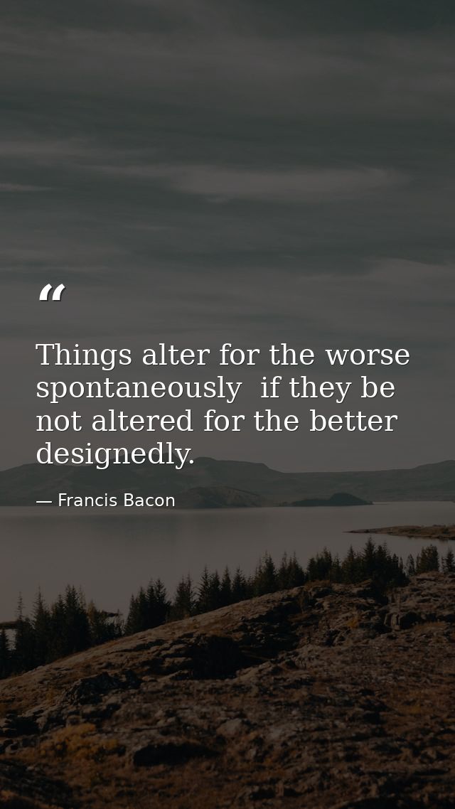 Things alter for the worse spontaneously  if they be not altered for the better designedly. — Francis Bacon