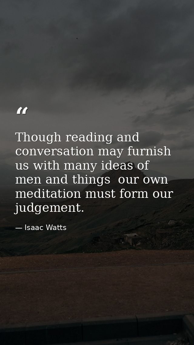 Though reading and conversation may furnish us with many ideas of men and things  our own meditation must form our judge — Isaac Watts