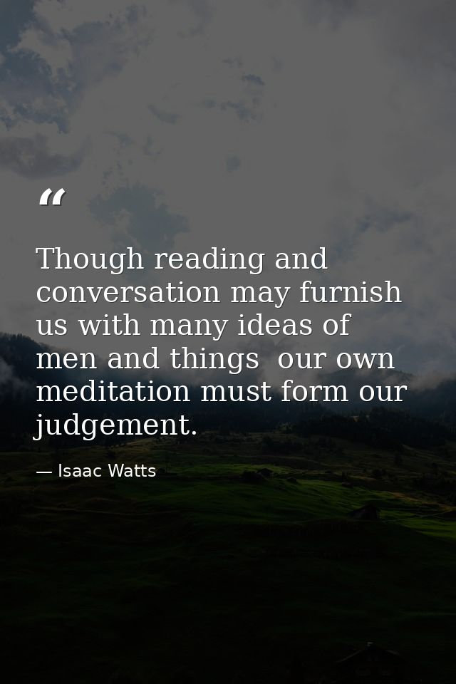 Though reading and conversation may furnish us with many ideas of men and things  our own meditation must form our judge — Isaac Watts