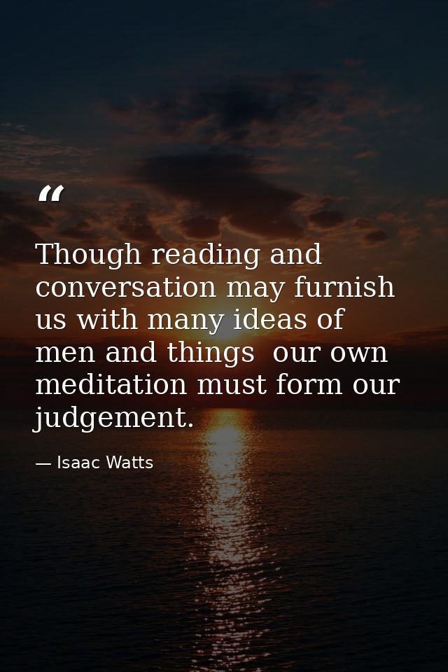 Though reading and conversation may furnish us with many ideas of men and things  our own meditation must form our judge — Isaac Watts