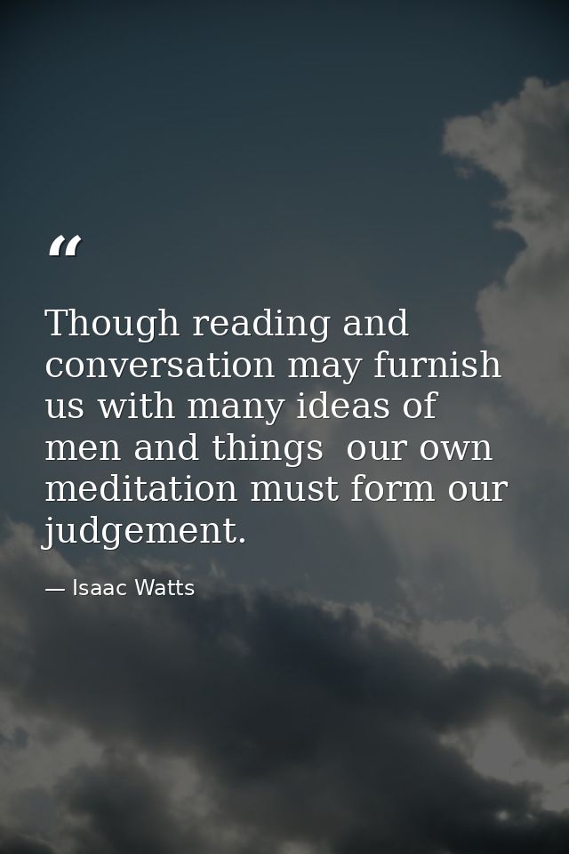 Though reading and conversation may furnish us with many ideas of men and things  our own meditation must form our judge — Isaac Watts