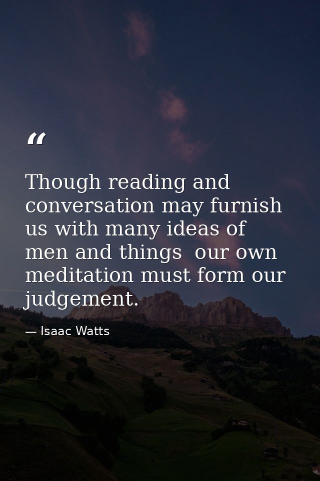 Though reading and conversation may furnish us with many ideas of men and things  our own meditation must form our judge — Isaac Watts