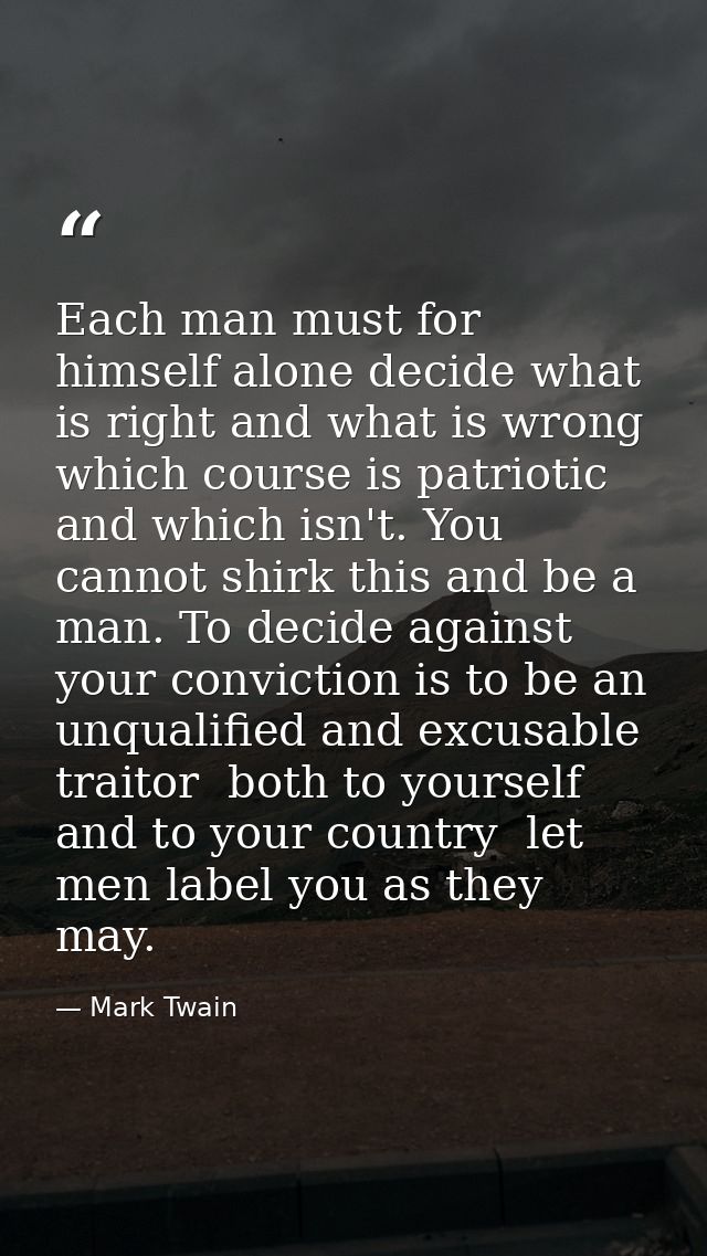 Each man must for himself alone decide what is right and what is wrong  which course is patriotic and which isn't. You c — Mark Twain