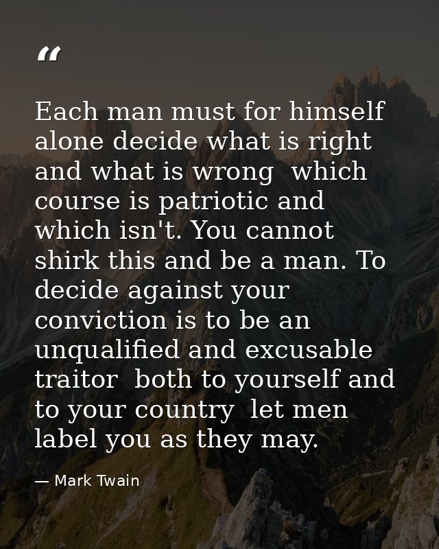Each man must for himself alone decide what is right and what is wrong  which course is patriotic and which isn't. You c — Mark Twain