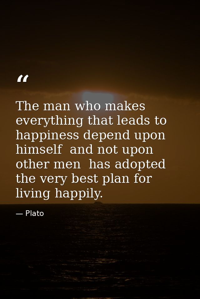 The man who makes everything that leads to happiness depend upon himself  and not upon other men  has adopted the very b — Plato