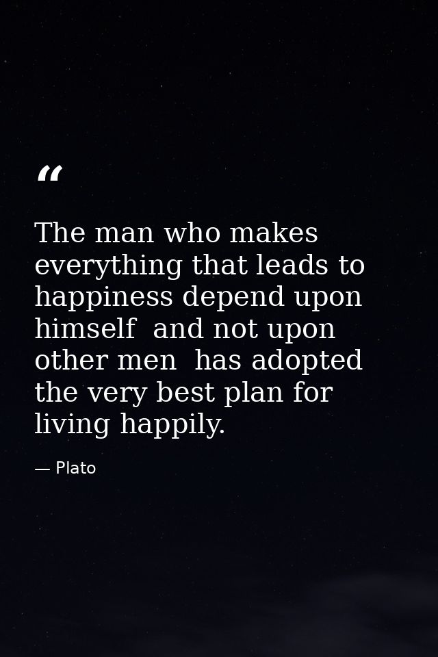 The man who makes everything that leads to happiness depend upon himself  and not upon other men  has adopted the very b — Plato