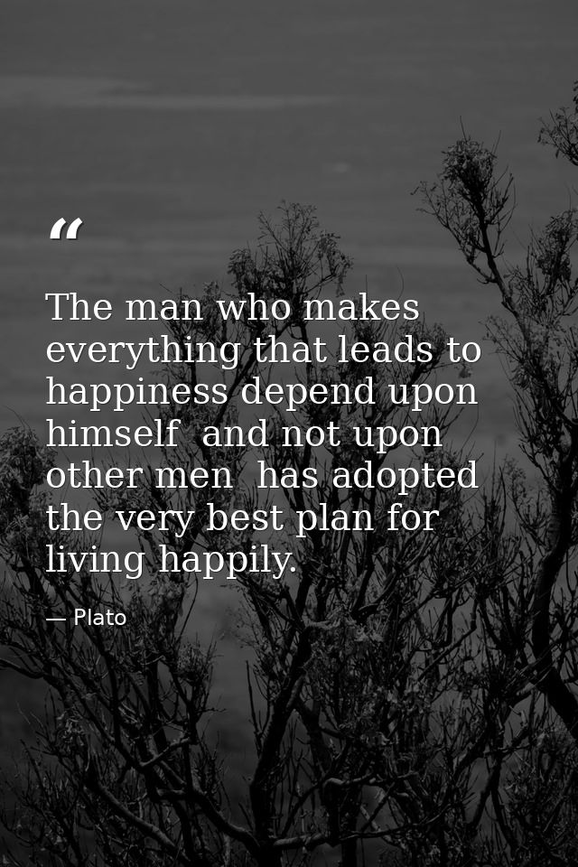 The man who makes everything that leads to happiness depend upon himself  and not upon other men  has adopted the very b — Plato