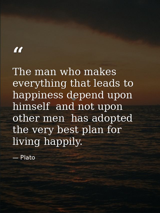 The man who makes everything that leads to happiness depend upon himself  and not upon other men  has adopted the very b — Plato